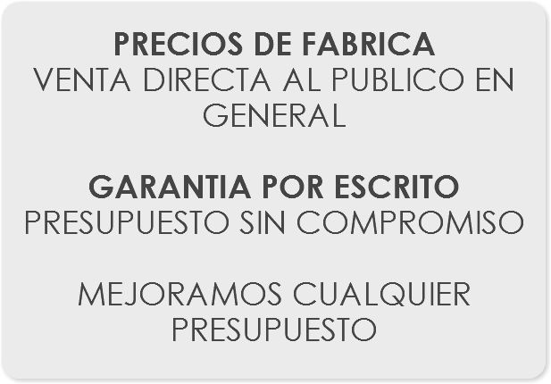 
PRECIOS DE FABRICA
VENTA DIRECTA AL PUBLICO EN GENERAL GARANTIA POR ESCRITO
PRESUPUESTO SIN COMPROMISO MEJORAMOS CUALQUIER PRESUPUESTO